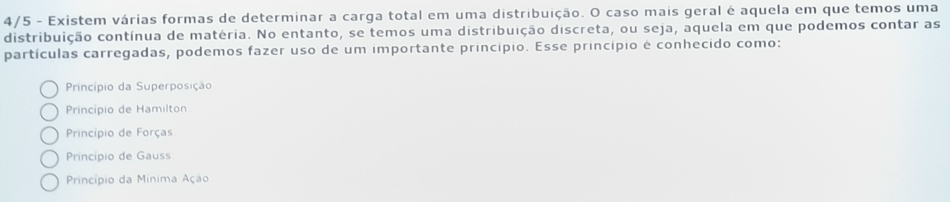 4/5 - Existem várias formas de determinar a carga total em uma distribuição. O caso mais geral é aquela em que temos uma
distribuição contínua de matéria. No entanto, se temos uma distribuição discreta, ou seja, aquela em que podemos contar as
partículas carregadas, podemos fazer uso de um importante princípio. Esse princípio é conhecido como:
Princípio da Superposição
Princípio de Hamilton
Princípio de Forças
Princípio de Gauss
Princípio da Mínima Ação