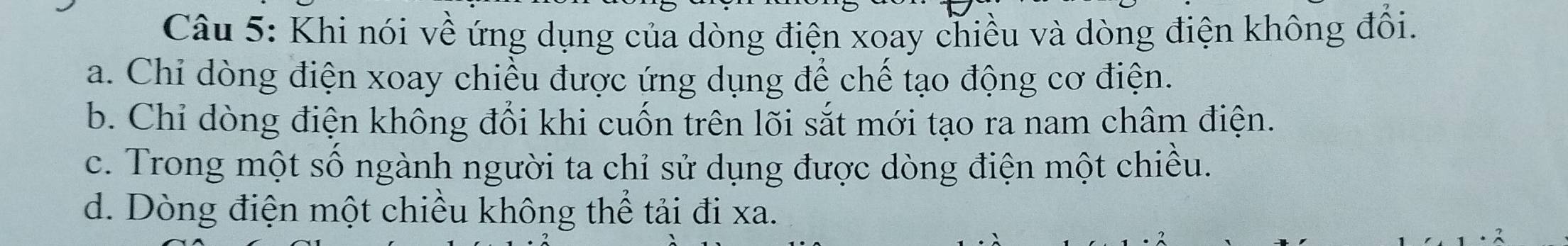 Khi nói về ứng dụng của dòng điện xoay chiều và dòng điện không đổi.
a. Chi dòng điện xoay chiều được ứng dụng để chế tạo động cơ điện.
b. Chỉ dòng điện không đổi khi cuốn trên lõi sắt mới tạo ra nam châm điện.
c. Trong một số ngành người ta chỉ sử dụng được dòng điện một chiều.
d. Dòng điện một chiều không thể tải đi xa.