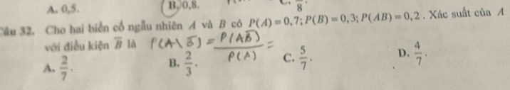 A. 0, 5. B, 0, 8. 8
Câu 32, Cho hai biển cổ ngẫu nhiên A và B có P(A)=0,7; P(B)=0,3; P(AB)=0,2. Xác suất của A
với điều kiện overline B là
D.
B.
A.  2/7 .  2/3 .
C.  5/7 .  4/7 .