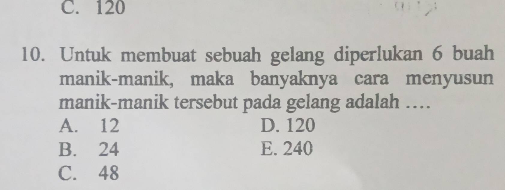 C. 120
10. Untuk membuat sebuah gelang diperlukan 6 buah
manik-manik, maka banyaknya cara menyusun
manik-manik tersebut pada gelang adalah ……
A. 12 D. 120
B. 24 E. 240
C. 48