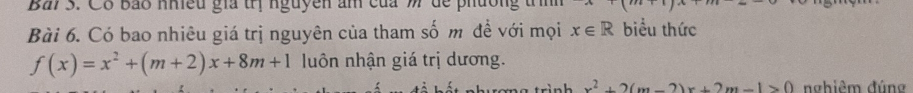 Bải 3. Có bảo nhều gia trị nguyen âm của m để phúo
Bài 6. Có bao nhiêu giá trị nguyên của tham số m đề với mọi x∈ R biểu thức
f(x)=x^2+(m+2)x+8m+1 luôn nhận giá trị dương.
wi nh x^2+2(m-2)x+2m-1>0 nghiêm đúng