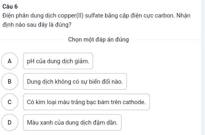 Điện phân dung dịch copper(II) sulfate bằng cặp điện cực carbon. Nhận
định nào sau đây là đúng?
Chọn một đáp án đúng
A pH của dung dịch giảm.
B Dung dịch không có sự biến đổi nào.
C Có kim loại màu trắng bạc bám trên cathode.
D Màu xanh của dung dịch đậm dần.