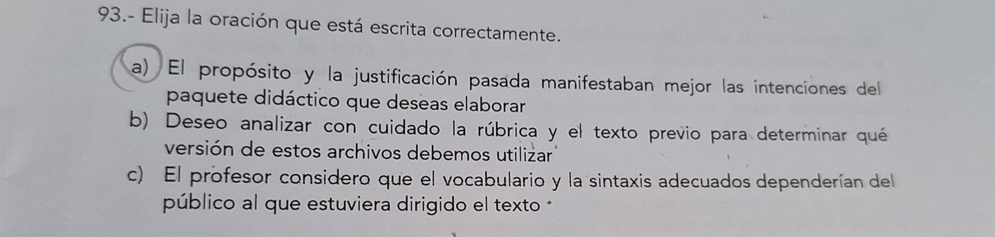 93.- Elija la oración que está escrita correctamente.
a) El propósito y la justificación pasada manifestaban mejor las intenciones del
paquete didáctico que deseas elaborar
b) Deseo analizar con cuidado la rúbrica y el texto previo para determinar qué
versión de estos archivos debemos utilizar
c) El profesor considero que el vocabulario y la sintaxis adecuados dependerían del
público al que estuviera dirigido el texto