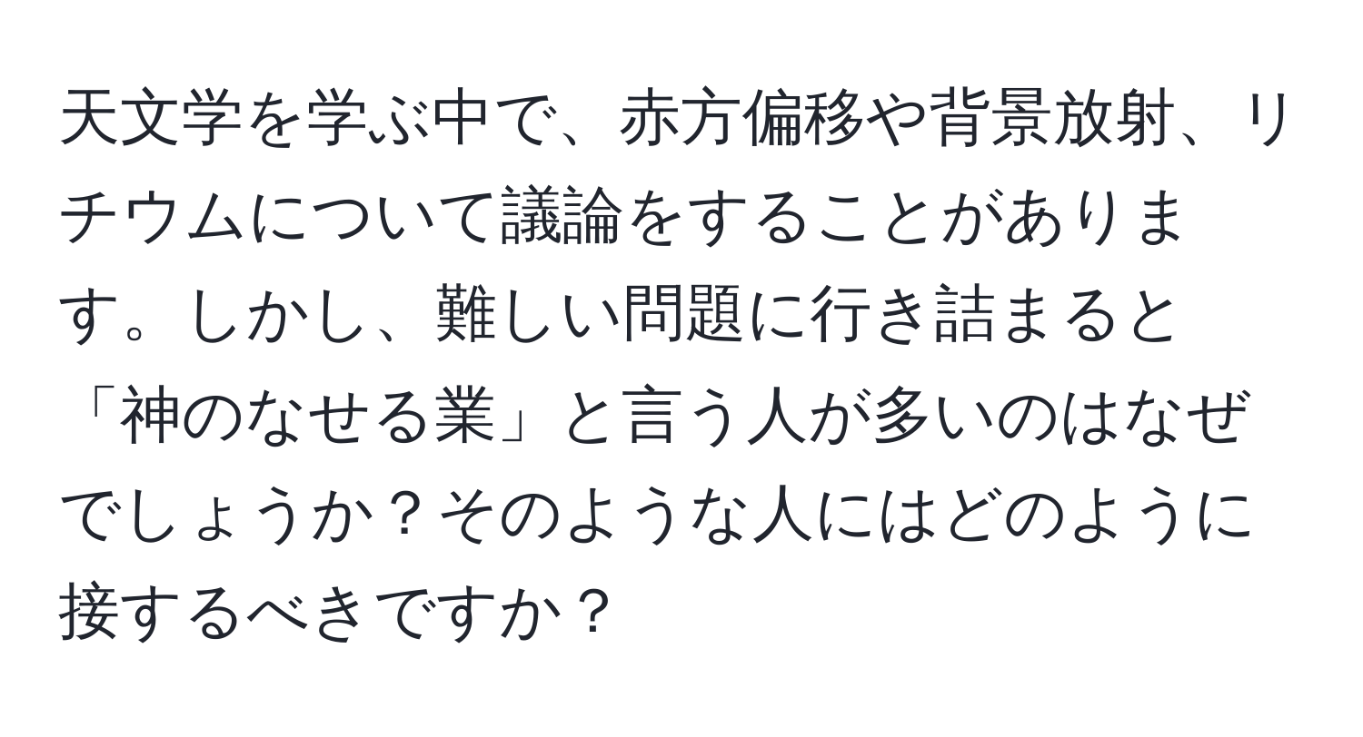 天文学を学ぶ中で、赤方偏移や背景放射、リチウムについて議論をすることがあります。しかし、難しい問題に行き詰まると「神のなせる業」と言う人が多いのはなぜでしょうか？そのような人にはどのように接するべきですか？