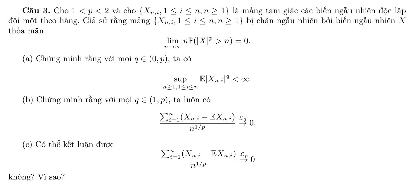 Cho 1 cho  X_n,i,1≤ i≤ n,n≥ 1 là mảng tam giác các biến ngẫu nhiên độc lập 
đôi một theo hàng. Giả sử rằng mảng  X_n,i,1≤ i≤ n,n≥ 1 bị chặn ngẫu nhiên bởi biến ngẫu nhiên X 
thỏa mãn
limlimits _nto ∈fty nP(|X|^p>n)=0. 
(a) Chứng minh rằng với mọi q∈ (0,p) , ta có
beginarrayr Sup n≥ 1,1≤ i≤ nendarray. E X_n,i|^q . 
(b) Chứng minh rằng với mọi q∈ (1,p) , ta luôn có
frac (sumlimits _i=1)^n(X_n,i-EX_n,i)n^(1/p)xrightarrow c_q0. 
(c) Có thể kết luận được
frac (sumlimits _i=1)^n(X_n,i-EX_n,i)n^(1/p)xrightarrow C_p0
không? Vì sao?