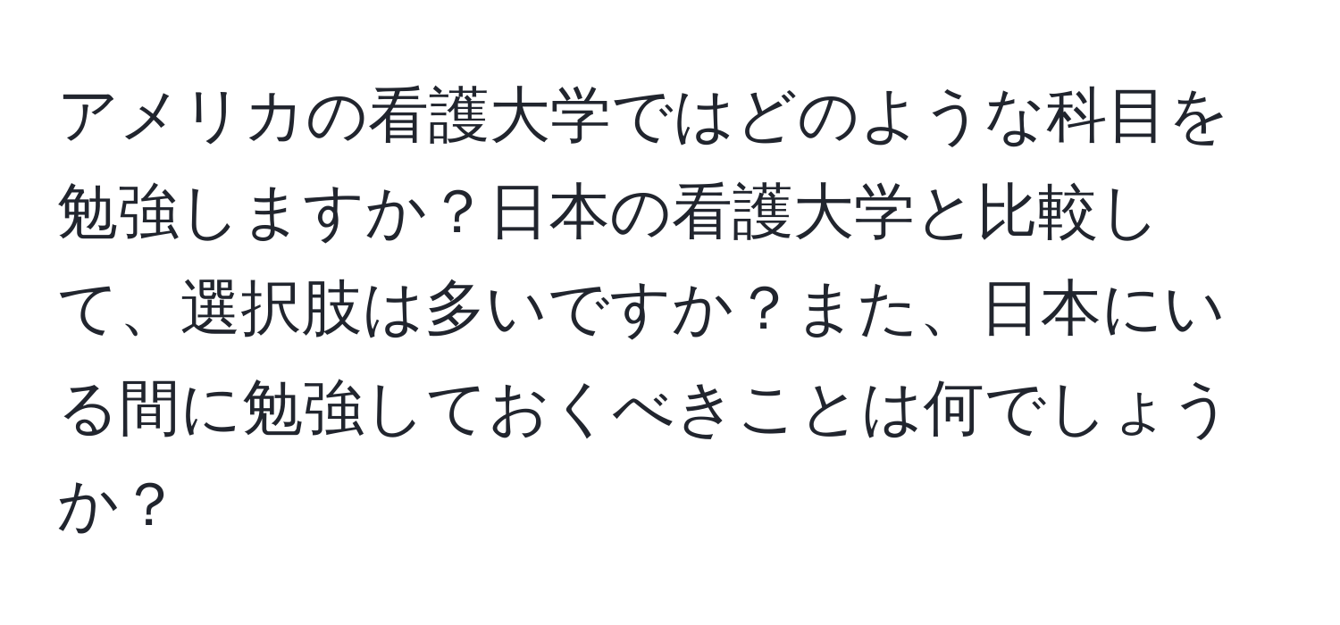 アメリカの看護大学ではどのような科目を勉強しますか？日本の看護大学と比較して、選択肢は多いですか？また、日本にいる間に勉強しておくべきことは何でしょうか？