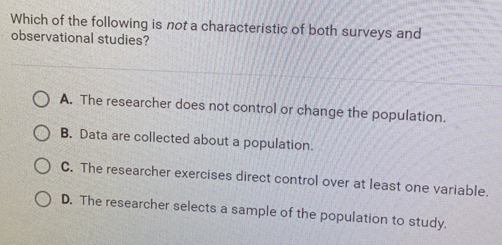 Which of the following is not a characteristic of both surveys and
observational studies?
A. The researcher does not control or change the population.
B. Data are collected about a population.
C. The researcher exercises direct control over at least one variable.
D. The researcher selects a sample of the population to study.