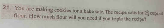 You are making cookies for a bake sale. The recipe calls for 2 3/4  cups of 
flour. How much flour will you need if you triple the recipe?