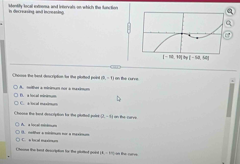 ldentify local extrema and intervals on which the function
is decreasing and increasing.
Choose the best description for the plotted point (0,-1) on the curve.
A. neither a minimum nor a maximum
B. a local minimum
C. a local maximum
Choose the best description for the plotted point (2,-5) on the curve.
A. a local minimum
B. neither a minimum nor a maximum
C. a local maximum
Choose the best description for the plotted point (4,-11) on the curve.