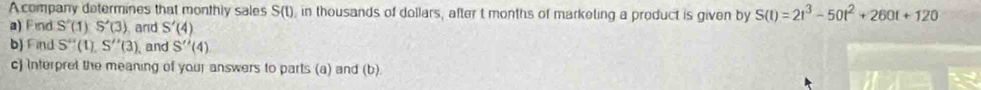 A company determines that monthly sales S(t), in thousands of dollars, after t months of marketing a product is given by S(t)=2t^3-50t^2+260t+120
a) Find S'( 1 S'(3) and S'(4)
b) Find S''(1 S''(3) and S''(4) 
c) Interpret the meaning of your answers to parts (a) and (b)