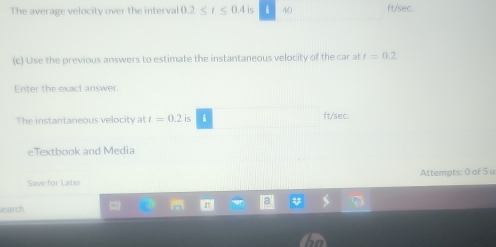 The average velocity over the interval 0.2 is 40 ft/sec. 
(c) Use the previous answers to estimate the instantaneous velocity of the car at t=0.2
Enter the exact answer. 
The instantaneous velocity at t=0.2 is ft/sec. 
eTextbook and Media 
Save for Later Attempts: 0 of 5 u 
earch