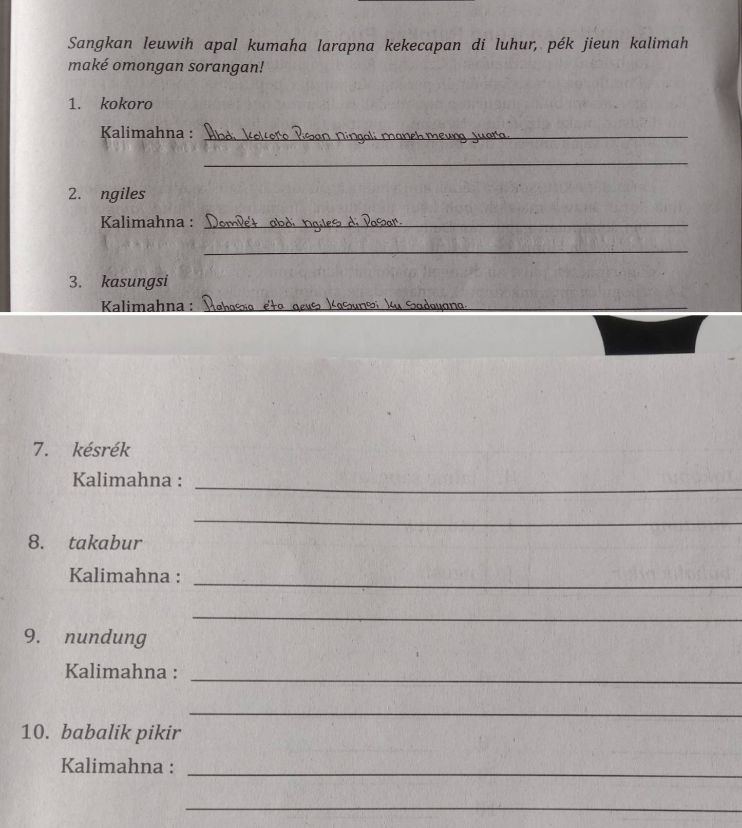 Sangkan leuwih apal kumaha larapna kekecapan di luhur, pék jieun kalimah 
maké omongan sorangan! 
1. kokoro 
Kalimahna :_ 
_ 
2. ngiles 
Kalimahna :_ 
_ 
3. kasungsi 
Kalimahna :_ 
_ 
_ 
7. késrék 
_ 
Kalimahna : 
_ 
8. takabur 
Kalimahna :_ 
_ 
9. nundung 
Kalimahna : 
_ 
_ 
10. babalik pikir 
Kalimahna : 
_ 
_