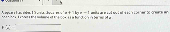 A square has sides 10 units. Squares of x+1 by x+1 units are cut out of each corner to create an 
open box. Express the volume of the box as a function in terms of x.
V(x)=□