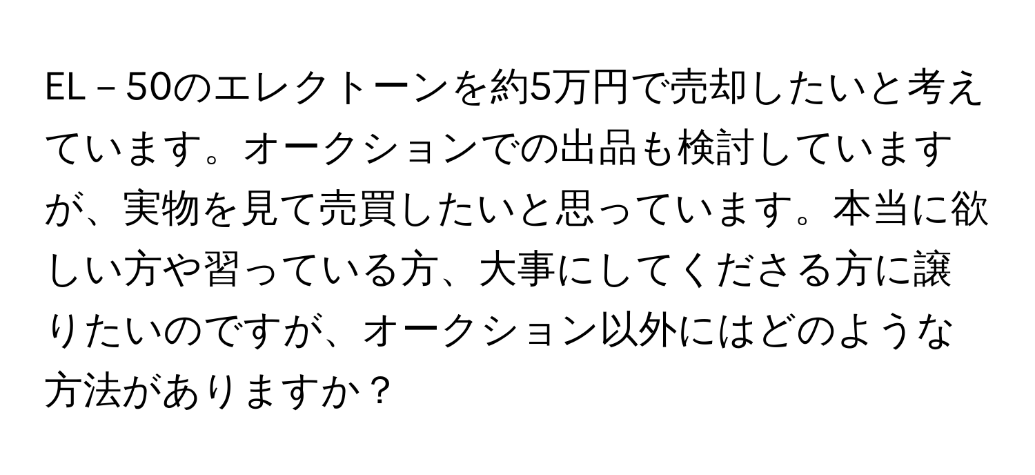 EL－50のエレクトーンを約5万円で売却したいと考えています。オークションでの出品も検討していますが、実物を見て売買したいと思っています。本当に欲しい方や習っている方、大事にしてくださる方に譲りたいのですが、オークション以外にはどのような方法がありますか？
