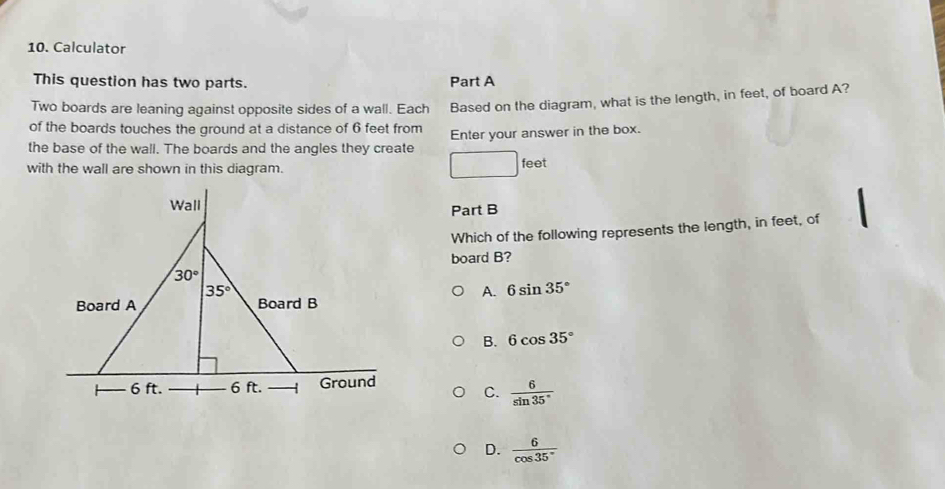 Calculator
This question has two parts. Part A
Two boards are leaning against opposite sides of a wall. Each Based on the diagram, what is the length, in feet, of board A?
of the boards touches the ground at a distance of 6 feet from
the base of the wall. The boards and the angles they create Enter your answer in the box.
with the wall are shown in this diagram. feet
Part B
Which of the following represents the length, in feet, of
board B?
A. 6sin 35°
B. 6cos 35°
C.  6/sin 35° 
D.  6/cos 35° 