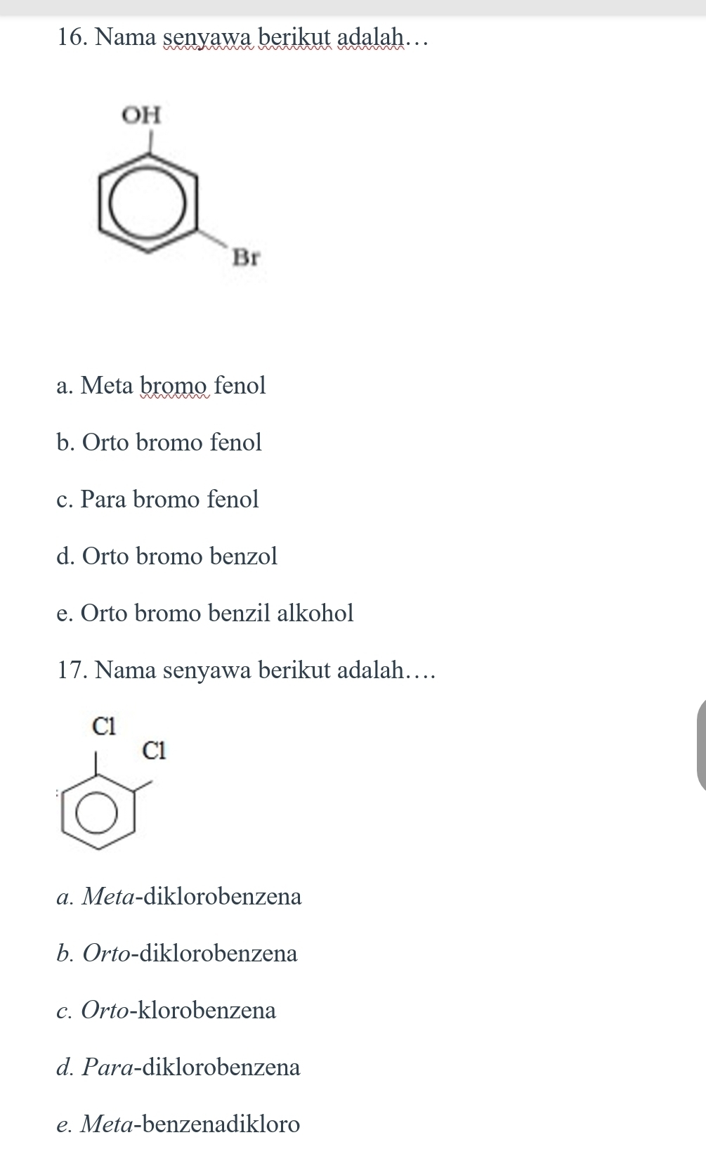 Nama senyawa berikut adalah…
OH
Br
a. Meta bromo fenol
b. Orto bromo fenol
c. Para bromo fenol
d. Orto bromo benzol
e. Orto bromo benzil alkohol
17. Nama senyawa berikut adalah…
Cl
Cl
a. Meta-diklorobenzena
b. Orto-diklorobenzena
c. Orto-klorobenzena
d. Para-diklorobenzena
e. Meta-benzenadikloro