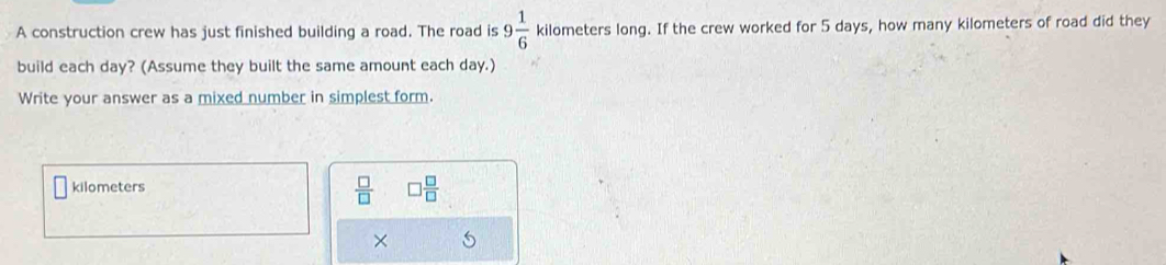 A construction crew has just finished building a road. The road is 9 1/6  kilometers long. If the crew worked for 5 days, how many kilometers of road did they 
build each day? (Assume they built the same amount each day.) 
Write your answer as a mixed number in simplest form.
 □ /□  
kilometers □  □ /□  
×