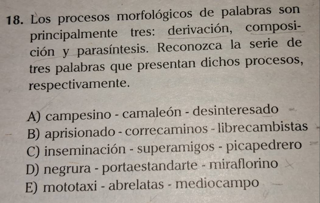 Los procesos morfológicos de palabras son
principalmente tres: derivación, composi-
ción y parasíntesis. Reconozca la serie de
tres palabras que presentan dichos procesos,
respectivamente.
A) campesino - camaleón - desinteresado
B) aprisionado - correcaminos - librecambistas
C) inseminación - superamigos - picapedrero
D) negrura - portaestandarte - miraflorino
E) mototaxi - abrelatas - mediocampo