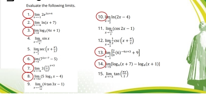 Evaluate the following limits. 
1. )limlimits _xto -12e^(3x+4)
10 limlimits _xto  5/2 ln (2x-4)
2. )limlimits _xto -6ln (x+7) limlimits _xto  7π /2 (cos 2x-1)
3. )limlimits _xto 2log _3(4x+1)
11. 
4. limlimits _xto  25π /6 sin x 12. limlimits _xto  π /3  1/2 csc (x+ π /2 )
5. limlimits _xto  π /2 sec (x+ π /3 )
13. limlimits _xto  3/2 [ 2/9 (6)^-4x+3+9]
6. limlimits _xto 3(7^(2x-7)-5)
7. )limlimits _xto -63( 1/2 )^x+3
14. limlimits _xto 5[log _4(x+7)-log _4(x+1)]
8. limlimits _xto 32(5log _2x-4)
15. limlimits _xto -3tan ( π x/2 )
9. limlimits _xto - 5π /12 (4tan 3x-1)