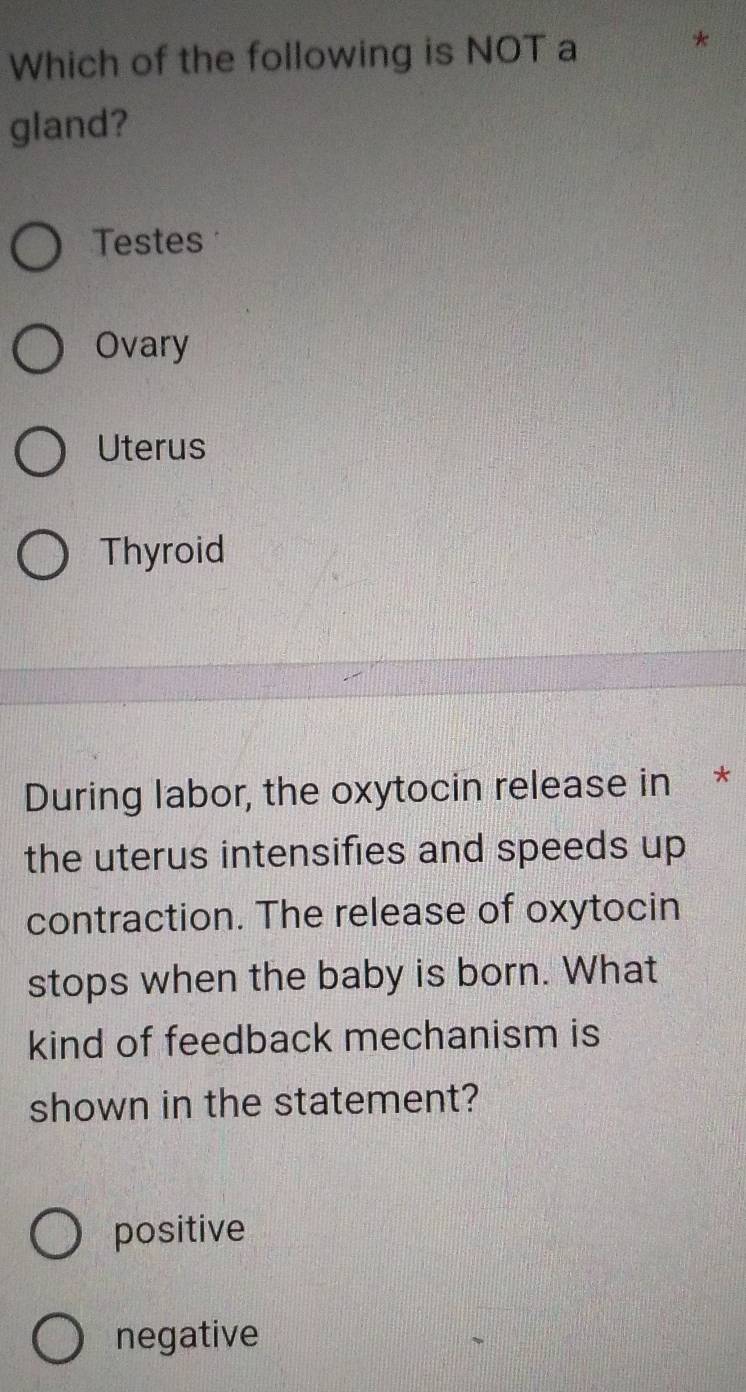 Which of the following is NOT a
gland?
Testes
Ovary
Uterus
Thyroid
During labor, the oxytocin release in *
the uterus intensifies and speeds up
contraction. The release of oxytocin
stops when the baby is born. What
kind of feedback mechanism is
shown in the statement?
positive
negative