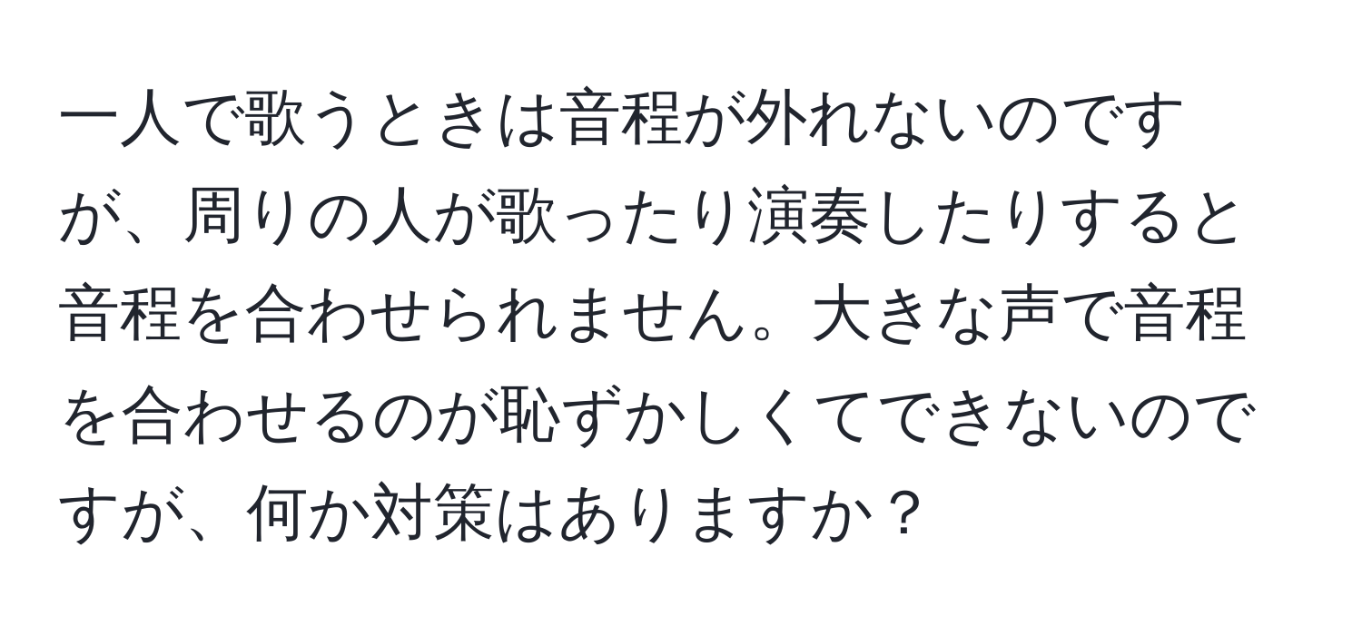 一人で歌うときは音程が外れないのですが、周りの人が歌ったり演奏したりすると音程を合わせられません。大きな声で音程を合わせるのが恥ずかしくてできないのですが、何か対策はありますか？