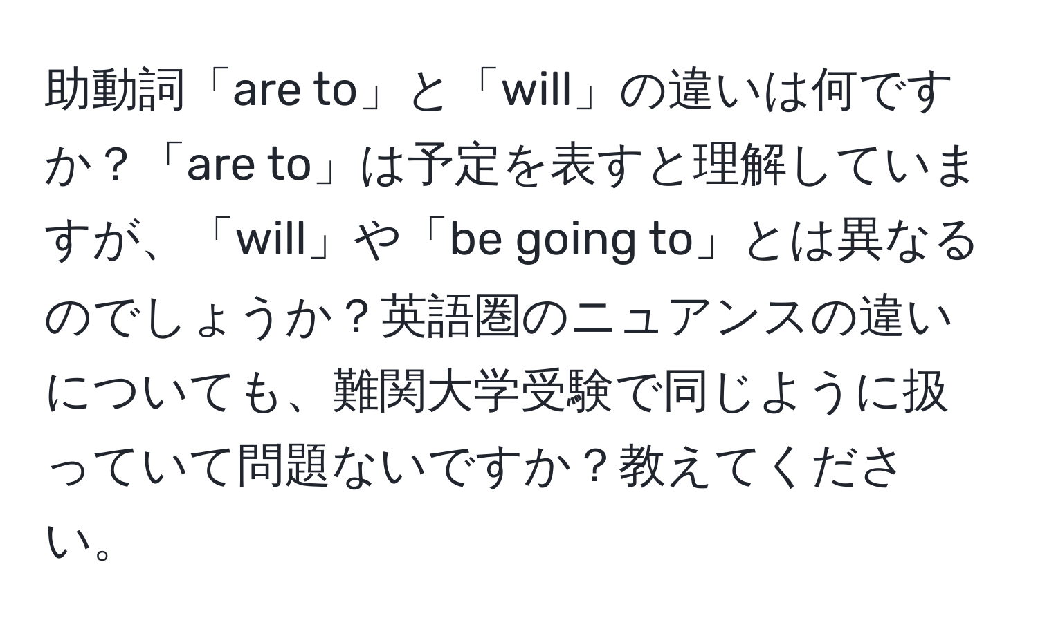 助動詞「are to」と「will」の違いは何ですか？「are to」は予定を表すと理解していますが、「will」や「be going to」とは異なるのでしょうか？英語圏のニュアンスの違いについても、難関大学受験で同じように扱っていて問題ないですか？教えてください。