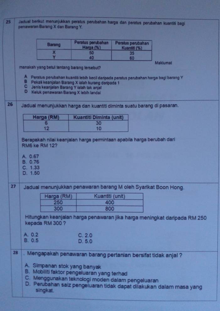 Jadual berikut menunjukkan peratus perubahan harga dan peratus perubahan kuantiti bagi
penawaran Barang X dan Barang Y.
lumat
manakah yang betul tentang barang tersebut?
A Peratus perubahan kuantiti lebih kecil daripada peratus perubahan harga bagi barang Y
B Pekali keanjalan Barang X ialah kurang daripada 1
C Jenis keanjalan Barang Y ialah tak anjal
D Keluk penawaran Barang X lebih landai
26 Jadual menunjukkan harga dan kuantiti diminta suatu barang di pasaran.
Berapakah nilai keanjalan harga permintaan apabila harga berubah dari
RM6 ke RM 12?
A. 0.67
B. 0.76
C. 1.33
D. 1.50
27 Jadual menunjukkan penawaran barang M oleh Syarikat Boon Hong.
Hitungkan keanjalan harga penawaran jika harga meningkat daripada RM 250
kepada RM 300 ?
A. 0.2 C. 2.0
B. 0.5 D. 5.0
28 . Mengapakah penawaran barang pertanian bersifat tidak anjal ?
A. Simpanan stok yang banyak
B. Mobiliti faktor pengeluaran yang terhad
C. Menggunakan teknologi moden dalam pengeluaran
D. Perubahan saiz pengeluaran tidak dapat dilakukan dalam masa yang
singkat.