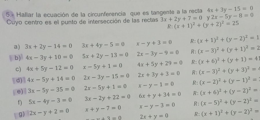 5.- Hallar la ecuación de la circunferencia que es tangente a la recta 4x+3y-15=0
Cuyo centro es el punto de intersección de las rectas 3x+2y+7=0 y 2x-5y-8=0
_ : (x+1)^2+(y+2)^2=25
a) 3x+2y-14=0 3x+4y-5=0 x-y+3=0 R: (x+1)^2+(y-2)^2=1
b) 4x-3y+10=0 5x+2y-13=0 2x-3y-9=0 R: (x-3)^2+(y+1)^2=2
c) 4x+5y-12=0 x-5y+1=0 4x+5y+29=0 R: (x+6)^2+(y+1)=41
d) 4x-5y+14=0 2x-3y-15=0 2x+3y+3=0 R: (x-3)^2+(y+3)^2=
e) 3x-5y-35=0 2x-5y+1=0 x-y-1=0 R: (x-2)^2+(y-1)^2=
f) 5x-4y-3=0 3x-2y+22=0 6x+y+34=0 R: (x+6)^2+(y-2)^2=
g) 2x-y+2=0 x+y-7=0 x-y-3=0 R: (x-5)^2+(y-2)^2=
_ _2+3=0 2x+y=0 R: (x+1)^2+(y-2)^2=