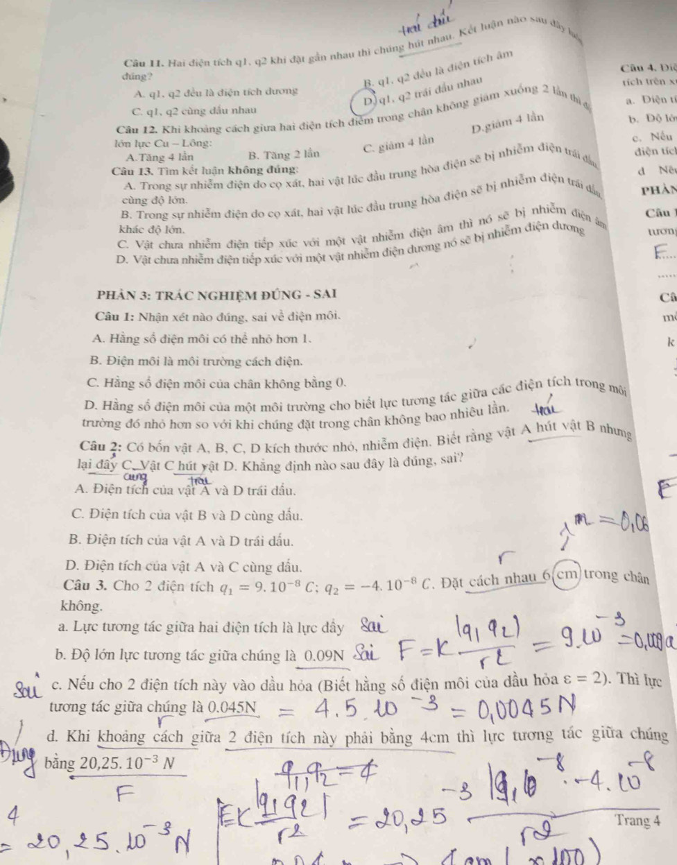 Hai điện tích q1, q2 khi đặt gần nhau thì chúng hút nhau. Kết luận nào sau đây ló
B. q1. q2 đều là điện tích âm
dúng? Câu 4. Điệ
A. q1, q2 đều là điện tích dương  trích trên x
DJ q1, q2 trái đầu nhau
C. q1, q2 cùng đầu nhau
Câu 12. Khi khoảng cách giưa hai điện tích điểm trong chân không giám xuống 2 lần thì đ a. Điện tí
D.giám 4 lần
b. Độ lớ
lớn lực Cu - Lông:
A.Tăng 4 lần B. Tăng 2 lần C. giám 4 lần c. Nếu
diện tích
Câu 13. Tìm kết luận không đúng:
A. Trong sự nhiễm điện do cọ xát, hai vật lúc đầu trung hòa điện sẽ bị nhiễm điện trái đầu d Nê
cùng độ lớn.
B. Trong sự nhiễm điện do cọ xát, hai vật lúc đầu trung hòa điện sẽ bị nhiễm điện trái đấu phản
Câu 
khác độ lớn.
C. Vật chưa nhiễm điện tiếp xúc với một vật nhiễm điện âm thì nó sẽ bị nhiễm điện âm
D. Vật chưa nhiễm điện tiếp xúc với một vật nhiễm điện dương nó sẽ bị nhiễm điện dương tươn
PHẢN 3: TRÁC NGHIỆM ĐÚNG - SAI
Cô
Câu 1: Nhận xét nào đúng, sai về điện môi. m
A. Hằng số điện môi có thể nhỏ hơn 1.
k
B. Điện môi là môi trường cách điện.
C. Hằng số điện môi của chân không bằng 0.
D. Hằng số điện môi của một môi trường cho biết lực tương tác giữa các điện tích trong môi
trường đó nhỏ hơn so với khi chúng đặt trong chân không bao nhiêu lần.
Câu 2: Có bốn vật A, B, C, D kích thước nhỏ, nhiễm điện. Biết rằng vật A hút vật B nhưng
lại đây C. Vật C hút yật D. Khăng định nào sau đây là đúng, sai?
A. Điện tích của vật Á và D trái dấu.
C. Điện tích của vật B và D cùng dầu.
B. Điện tích của vật A và D trái dấu.
D. Điện tích của vật A và C cùng đấu.
Câu 3. Cho 2 điện tích q_1=9.10^(-8)C;q_2=-4.10^(-8)C. Đặt cách nhau 6 cm trong chân
không.
a. Lực tương tác giữa hai điện tích là lực đầy
b. Độ lớn lực tương tác giữa chúng là 0.09N S
c. Nếu cho 2 điện tích này vào dầu hỏa (Biết hằng số điện môi của đầu hỏa varepsilon =2). Thì lực
tương tác giữa chúng là 0.045
d. Khi khoảng cách giữa 2 điện tích này phải bằng 4cm thì lực tương tác giữa chúng
bằng 20,25.10^(-3)N
Trans