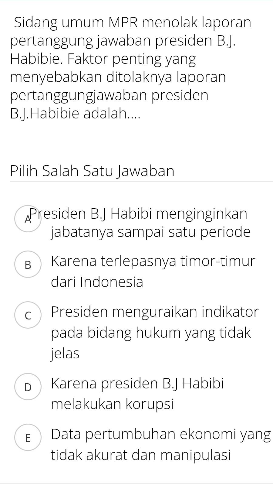 Sidang umum MPR menolak laporan
pertanggung jawaban presiden B.J.
Habibie. Faktor penting yang
menyebabkan ditolaknya laporan
pertanggungjawaban presiden
B.J.Habibie adalah....
Pilih Salah Satu Jawaban
Presiden B.J Habibi menginginkan
jabatanya sampai satu periode
B Karena terlepasnya timor-timur
dari Indonesia
c ) Presiden menguraikan indikator
pada bidang hukum yang tidak
jelas
Karena presiden B.J Habibi
melakukan korupsi
EData pertumbuhan ekonomi yang
tidak akurat dan manipulasi