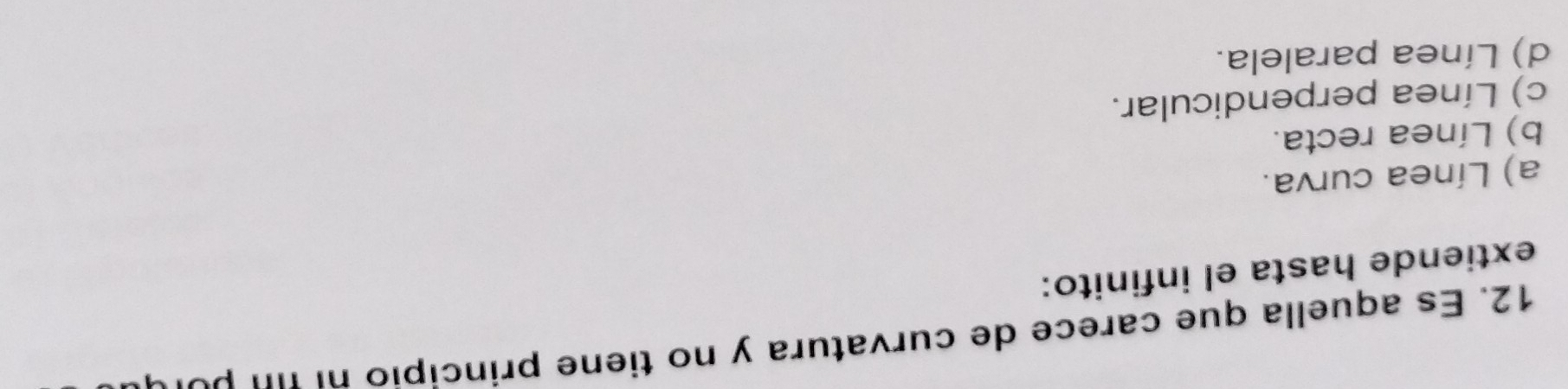 Es aquella que carece de curvatura y no tiene principio ni τ p ó 
extiende hasta el infinito:
a) Línea curva.
b) Línea recta.
c) Línea perpendicular.
d) Línea paralela.