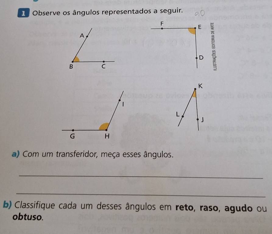 Observe os ângulos representados a seguir.
K
L
J 
a) Com um transferidor, meça esses ângulos. 
_ 
_ 
b) Classifique cada um desses ângulos em reto, raso, agudo ou 
obtuso.