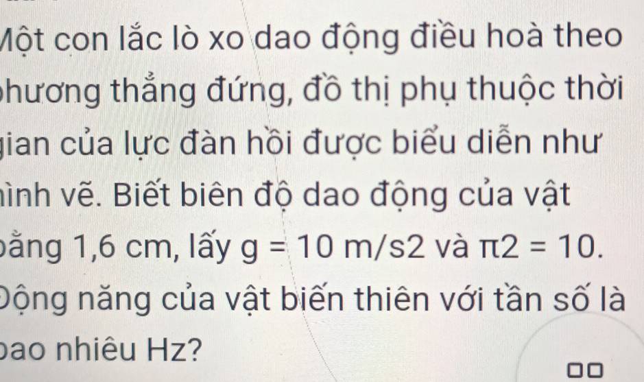 Một con lắc lò xo dao động điều hoà theo 
phương thẳng đứng, đồ thị phụ thuộc thời 
gian của lực đàn hồi được biểu diễn như 
hình vẽ. Biết biên độ dao động của vật 
bằng 1,6 cm, lấy g=10m/s2 và π 2=10. 
Động năng của vật biến thiên với tần số là 
bao nhiêu Hz?