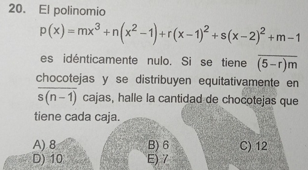 El polinomio
p(x)=mx^3+n(x^2-1)+r(x-1)^2+s(x-2)^2+m-1
es idénticamente nulo. Si se tiene overline (5-r)m
chocotejas y se distribuyen equitativamente en
overline s(n-1) cajas, halle la cantidad de chocotejas que
tiene cada caja.
A) 8 B) 6 C) 12
D) 10 E) 7