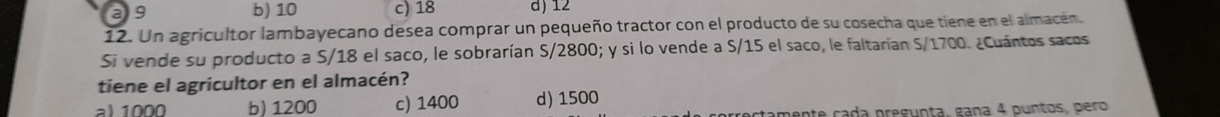 a 9 b) 10 c) 18 d) 12
12. Un agricultor lambayecano desea comprar un pequeño tractor con el producto de su cosecha que tiene en el almacen.
Si vende su producto a S/18 el saco, le sobrarían S/2800; y si lo vende a S/15 el saco, le faltarían S/1700. ¿Cuántos sacos
tiene el agricultor en el almacén?
al 1000 b) 1200 c) 1400 d) 1500
te cada pregunta, gaña 4 puntos, pero