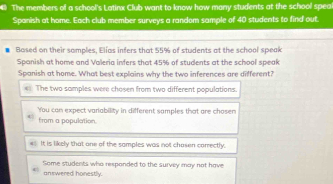 The members of a school's Latinx Club want to know how many students at the school spea
Spanish at home. Each club member surveys a random sample of 40 students to find out.
Based on their samples, Elías infers that 55% of students at the school speak
Spanish at home and Valeria infers that 45% of students at the school speak
Spanish at home. What best explains why the two inferences are different?
The two samples were chosen from two different populations.
You can expect variability in different samples that are chosen
from a population.
It is likely that one of the samples was not chosen correctly.
Some students who responded to the survey may not have
answered honestly.