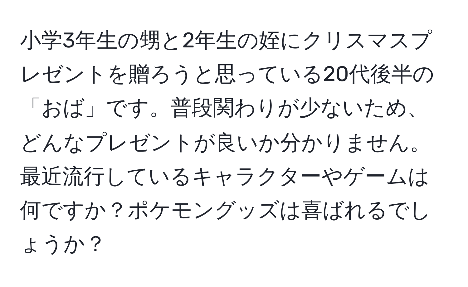 小学3年生の甥と2年生の姪にクリスマスプレゼントを贈ろうと思っている20代後半の「おば」です。普段関わりが少ないため、どんなプレゼントが良いか分かりません。最近流行しているキャラクターやゲームは何ですか？ポケモングッズは喜ばれるでしょうか？