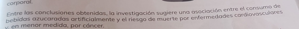 corporal. 
Entre las conclusiones obtenidas, la investigación sugiere una asociación entre el consumo de 
bebidas azucaradas artificialmente y el riesgo de muerte por enfermedades cardiovasculares 
v. en menor medida, por cáncer.