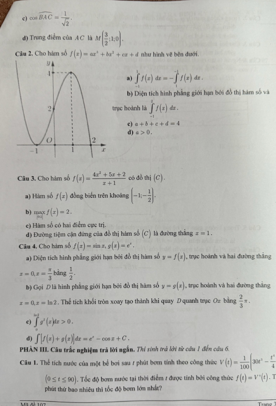 c) cos widehat BAC= 1/sqrt(2) .
d) Trung điểm của A C là M( 3/2 ;1;0).
Câu 2. Cho hàm số f(x)=ax^3+bx^2+cx+d như hình vẽ bên dưới.
a) ∈tlimits _(-1)^1f(x)dx=-∈tlimits _1^((-1)f(x)dx.
b) Diện tích hình phẳng giới hạn bởi đồ thị hàm số và
trục hoành là ∈tlimits _(-1)^2f(x)dx.
c) a+b+c+d=4
d) a>0.
Câu 3. Cho hàm số f(x)=frac 4x^2)+5x+2x+1 có đồ thị (C).
a) Hàm số f(x) đồng biến trên khoảng (-1;- 1/2 ).
b) maxf(x)=2.
c) Hàm số có hai điểm cực trị.
d) Đường tiệm cận đứng của đồ thị hàm số (C) là đường thẳng x=1.
Câu 4. Cho hàm số f(x)=sin x,g(x)=e^x.
a) Diện tích hình phẳng giới hạn bởi đồ thị hàm số y=f(x) , trục hoành và hai đường thắng
x=0,x= π /3  bằng  1/2 .
b) Gọi D là hình phẳng giới hạn bởi đồ thị hàm số y=g(x) , trục hoành và hai đường thắng
x=0,x=ln 2. Thể tích khối tròn xoay tạo thành khi quay D quanh trục Ox bằng  2/3 π .
c) ∈tlimits _a^((ln 2)g^2)(x)dx>0.
d) ∈t [f(x)+g(x)]dx=e^x-cos x+C.
PHÀN III. Câu trắc nghiệm trả lời ngắn, Thí sinh trả lời từ câu 1 đến câu 6.
Câu 1. Thể tích nước của một bể bơi sau / phút bơm tính theo công thức V(t)= 1/100 (30t^3- t^4/4 
(0≤ t≤ 90). Tốc độ bơm nước tại thời điểm 1 được tính bởi công thức f(t)=V'(t). T
phút thứ bao nhiêu thì tốc độ bơm lớn nhất?
Tran o