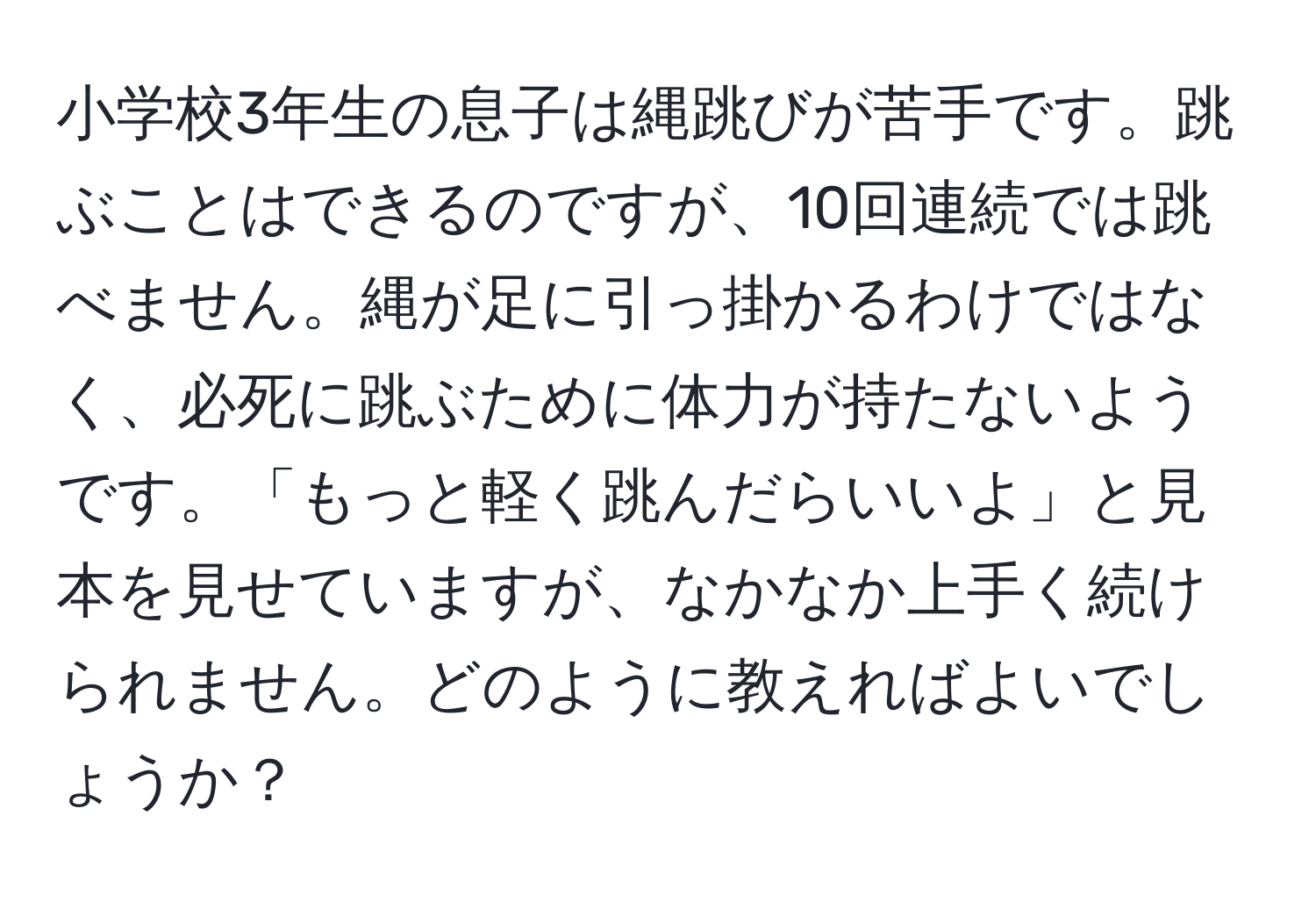 小学校3年生の息子は縄跳びが苦手です。跳ぶことはできるのですが、10回連続では跳べません。縄が足に引っ掛かるわけではなく、必死に跳ぶために体力が持たないようです。「もっと軽く跳んだらいいよ」と見本を見せていますが、なかなか上手く続けられません。どのように教えればよいでしょうか？