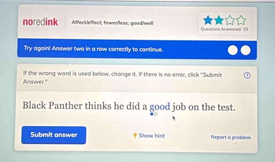 noredink Affect/effect; fewer/less; good/well 
Questions Answered: 33 
Try again! Answer two in a row correctly to continue. 
If the wrong word is used below, change it. If there is no error, click "Submit a 
Answer." 
Black Panther thinks he did a good job on the test. 
Submit answer Show hint Report a problem