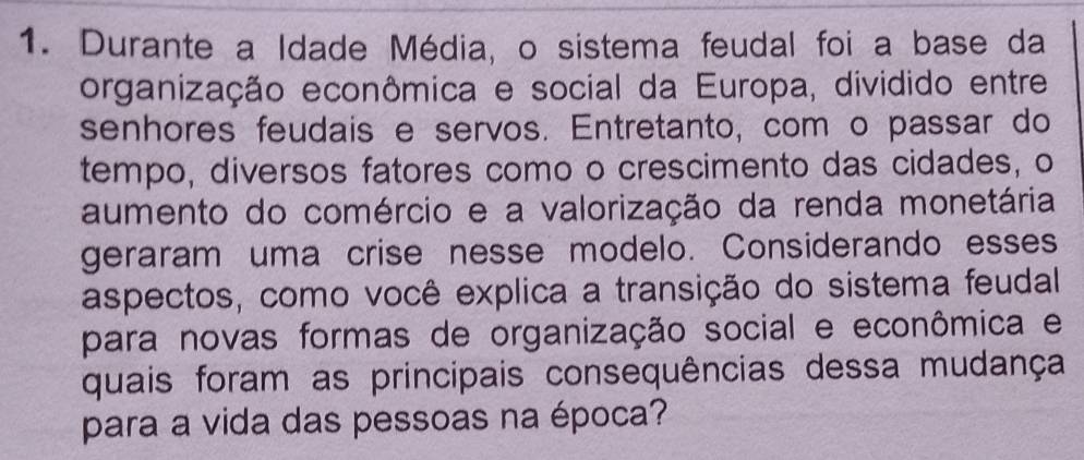 Durante a Idade Média, o sistema feudal foi a base da 
organização econômica e social da Europa, dividido entre 
senhores feudais e servos. Entretanto, com o passar do 
tempo, diversos fatores como o crescimento das cidades, o 
aumento do comércio e a valorização da renda monetária 
geraram uma crise nesse modelo. Considerando esses 
aspectos, como você explica a transição do sistema feudal 
para novas formas de organização social e econômica e 
quais foram as principais consequências dessa mudança 
para a vida das pessoas na época?