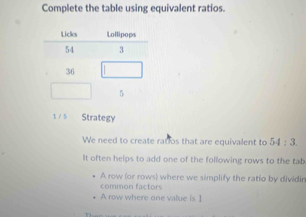 Complete the table using equivalent ratios.
1 / 5 Strategy
We need to create ratios that are equivalent to 54:3. 
It often helps to add one of the following rows to the tab
A row (or rows) where we simplify the ratio by dividin
common factors
A row where one value is 1