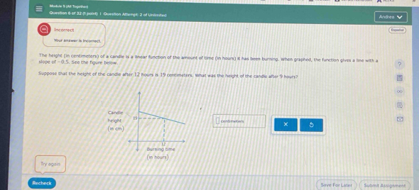 Modulte S (Alli Together) Question 6 of 32 (1 point) I. Quevtion Attempt: 2 of Unlimited 
Andrea 
Incorrect Españor 
Your answer is incorrect. 
The height (in centimeters) of a candle is a linear function of the amount of time (in hours) it has been burning. When graphed, the function gives a line with a ? 
slope of =0.5. See the figure below. 
Suppose that the height of the candle after 12 hours is 19 centimeters. What was the height of the candle after 9 hours?
centimeters × 
(in hours) 
Try agais 
Recheck Save For Later Submit Assigament