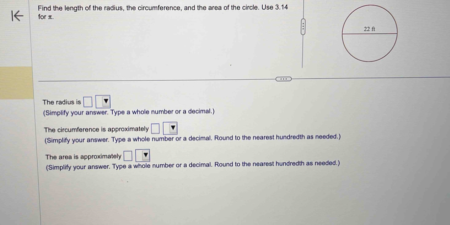 Find the length of the radius, the circumference, and the area of the circle. Use 3.14
for π. 
The radius is □
(Simplify your answer. Type a whole number or a decimal.) 
The circumference is approximately □
(Simplify your answer. Type a whole number or a decimal. Round to the nearest hundredth as needed.) 
The area is approximately □
(Simplify your answer. Type a whole number or a decimal. Round to the nearest hundredth as needed.)