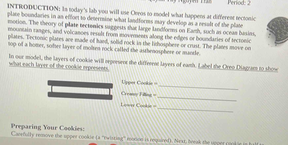 Period: 2 
INTRODUCTION: In today’s lab you will use Oreos to model what happens at different tectonic 
plate boundaries in an effort to determine what landforms may develop as a result of the plate 
motion. The theory of plate tectonics suggests that large landforms on Earth, such as ocean basins, 
mountain ranges, and volcanoes result from movements along the edges or boundaries of tectonic 
plates. Tectonic plates are made of hard, solid rock in the lithosphere or crust. The plates move on 
top of a hotter, softer layer of molten rock called the asthenosphere or mantle. 
In our model, the layers of cookie will represent the different layers of earth. Label the Oreo Diagram to show 
what each layer of the cookie represents. 
Upper Cookie = 
_ 
_ 
Creamy Filling = 
_ 
==Lower Cookie == 
Preparing Your Cookies: 
Carefully remove the upper cookie (a “twisting” motion is required). Next, break the upper cookie in half