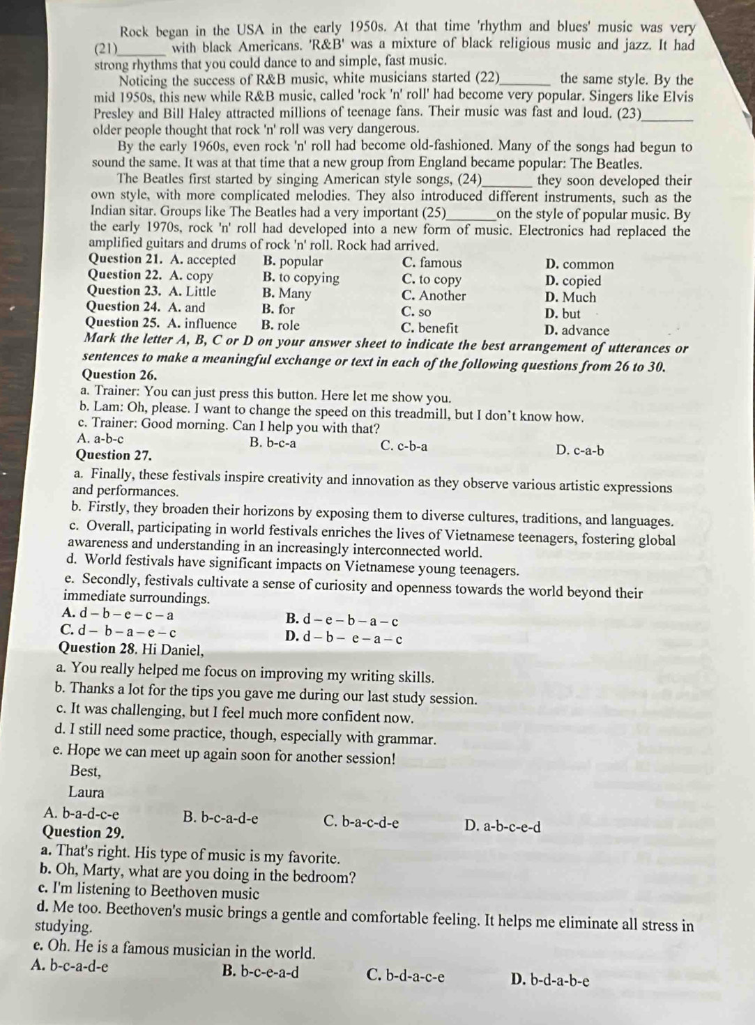 Rock began in the USA in the early 1950s. At that time 'rhythm and blues' music was very
(21)_ with black Americans. 'R B' was a mixture of black religious music and jazz. It had
strong rhythms that you could dance to and simple, fast music.
Noticing the success of R&B music, white musicians started (22)_ the same style. By the
mid 1950s, this new while R&B music, called 'rock 'n' roll' had become very popular. Singers like Elvis
Presley and Bill Haley attracted millions of teenage fans. Their music was fast and loud. (23)_
older people thought that rock 'n' roll was very dangerous.
By the early 1960s, even rock 'n' roll had become old-fashioned. Many of the songs had begun to
sound the same. It was at that time that a new group from England became popular: The Beatles.
The Beatles first started by singing American style songs, (24)_ they soon developed their
own style, with more complicated melodies. They also introduced different instruments, such as the
Indian sitar. Groups like The Beatles had a very important (25)_ on the style of popular music. By
the early 1970s, rock 'n' roll had developed into a new form of music. Electronics had replaced the
amplified guitars and drums of rock ' 1 roll. Rock had arrived.
Question 21. A. accepted B. popular C. famous D. common
Question 22. A. copy B. to copying C. to copy D. copied
Question 23. A. Little B. Many C. Another D. Much
Question 24. A. and B. for C. so D. but
Question 25. A. influence B. role C. benefit D. advance
Mark the letter A, B, C or D on your answer sheet to indicate the best arrangement of utterances or
sentences to make a meaningful exchange or text in each of the following questions from 26 to 30.
Question 26.
a. Trainer: You can just press this button. Here let me show you.
b. Lam: Oh, please. I want to change the speed on this treadmill, but I don’t know how.
c. Trainer: Good morning. Can I help you with that?
A. a-b-
B. b-c-a C. c-b-a D. c-a-b
Question 27.
a. Finally, these festivals inspire creativity and innovation as they observe various artistic expressions
and performances.
b. Firstly, they broaden their horizons by exposing them to diverse cultures, traditions, and languages.
c. Overall, participating in world festivals enriches the lives of Vietnamese teenagers, fostering global
awareness and understanding in an increasingly interconnected world.
d. World festivals have significant impacts on Vietnamese young teenagers.
e. Secondly, festivals cultivate a sense of curiosity and openness towards the world beyond their
immediate surroundings.
A. d-b-e-c-a B. d-e-b-a-c
C. d-b-a-e-c D. d-b-e-a-c
Question 28. Hi Daniel,
a. You really helped me focus on improving my writing skills.
b. Thanks a lot for the tips you gave me during our last study session.
c. It was challenging, but I feel much more confident now.
d. I still need some practice, though, especially with grammar.
e. Hope we can meet up again soon for another session!
Best,
Laura
A. b-a-d-c-e B. b- c-a-d- A C. b-a-c-d-e D. a-b-c-e-d
Question 29.
a. That's right. His type of music is my favorite.
b. Oh, Marty, what are you doing in the bedroom?
c. I'm listening to Beethoven music
d. Me too. Beethoven's music brings a gentle and comfortable feeling. It helps me eliminate all stress in
studying.
e. Oh. He is a famous musician in the world.
A. b-c-a-d-e B. b-c-e-a-c C. b-d-a-c-e D. b-d-a-b-e