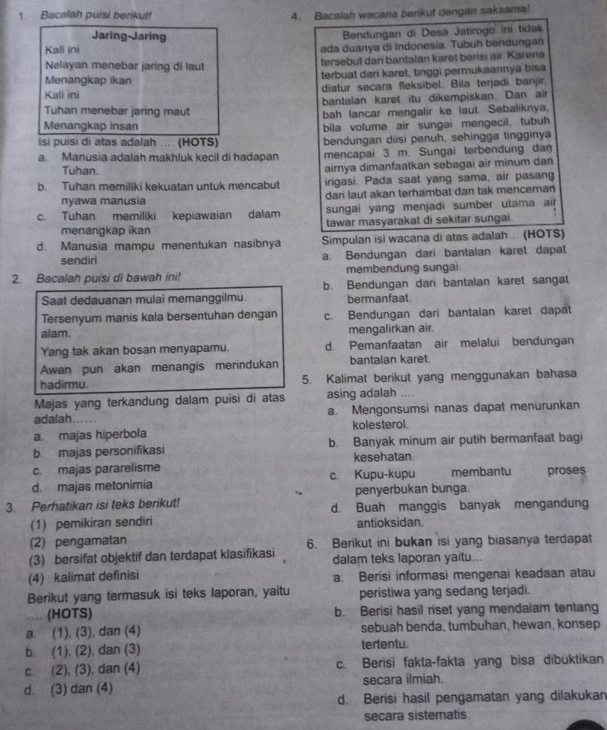 Bacalah puisi berikut! 4. Bacalah wacana berikut dengan saksama!
Jaring-Jaring
Bendungan di Desa Jatirogo ini tidak
Kali ini
ada duanya di Indonesia. Tubuh bendungan
Nelayan menebar jaring di laut tersebut dari bantalan karët berisi air. Karena
Menangkap ikan terbuat dari karet, tinggi permukaannya bisa
Kali ini diatur secara fleksibel. Bila terjadi banjir,
bantalan karet itu dikempiskan. Dan air
Tuhan menebar jaring maut bah lancar mengalir ke laut. Sebaliknya,
Menangkap insan bila volume air sungai mengecil, tubuh
is puisi di atas adalah .... (HOTS) bendungan diisi penuh, sehingga tingginya
a. Manusia adalah makhluk kecil di hadapan mencapai 3 m. Sungai terbendung dan
Tuhan.
airnya dimanfaatkan sebagai air minum dan
b. Tuhan memiliki kekuatan untuk mencabut irigasi. Pada saat yang sama, air pasang
nyawa manusia dari laut akan terhambat dan tak menceman
c. Tuhan memiliki kepiawaian dalam sungai yang menjadi sumber utama air
menangkap ikan tawar masyarakat di sekitar sungai.
d. Manusia mampu menentukan nasibnya Simpulan isi wacana di atas adalah.... (HOTS)
sendirì a. Bendungan dari bantalan karet dapat
2. Bacalah puisi di bawah ini! membendung sungai.
b. Bendungan dan bantalan karet sangat
Saat dedauanan mulai memanggilmu. bermanfaat.
Tersenyum manis kala bersentuhan dengan c. Bendungan dari bantalan karet dapat
alam. mengalirkan air.
Yang tak akan bosan menyapamu. d. Pemanfaatan air melalui bendungan
Awan pun akan menangis merindukan bantalan karet.
hadirmu. 5. Kalimat berikut yang menggunakan bahasa
Majas yang terkandung dalam puisi dì atas asing adalah ....
adalah. a. Mengonsumsi nanas dapat menurunkan
a. majas hiperbola kolesterol.
b. majas personifikasi b. Banyak minum air putih bermanfaat bagi
kesehatan
c majas pararelisme membantu
c. Kupu-kupu
d. majas metonimia proses
penyerbukan bunga.
3. Perhatikan isi teks berikut!
d. Buah manggis banyak mengandung
(1) pemikiran sendiri antioksidan.
(2) pengamatan
(3) bersifat objektif dan terdapat klasifikasi 6. Berikut ini bukan isi yang biasanya terdapat
dalam teks laporan yaitu...
(4) kalimat definisi a. Berisi informasi mengenai keadaan atau
Berikut yang termasuk isi teks laporan, yaitu peristiwa yang sedang terjadi.
(HOTS) b. Berisi hasil riset yang mendalam tentang
a. (1), (3), dan (4) sebuah benda, tumbuhan, hewan, konsep
b. (1), (2), dan (3) tertentu.
c. (2), (3), dan (4) c. Berisi fakta-fakta yang bisa dibuktikan
d. (3) dan (4) secara ilmiah.
d. Berisi hasil pengamatan yang dilakukan
secara sistematis.