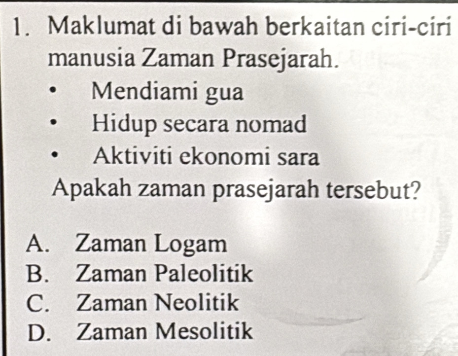 Maklumat di bawah berkaitan ciri-ciri
manusia Zaman Prasejarah.
Mendiami gua
Hidup secara nomad
Aktiviti ekonomi sara
Apakah zaman prasejarah tersebut?
A. Zaman Logam
B. Zaman Paleolitik
C. Zaman Neolitik
D. Zaman Mesolitik