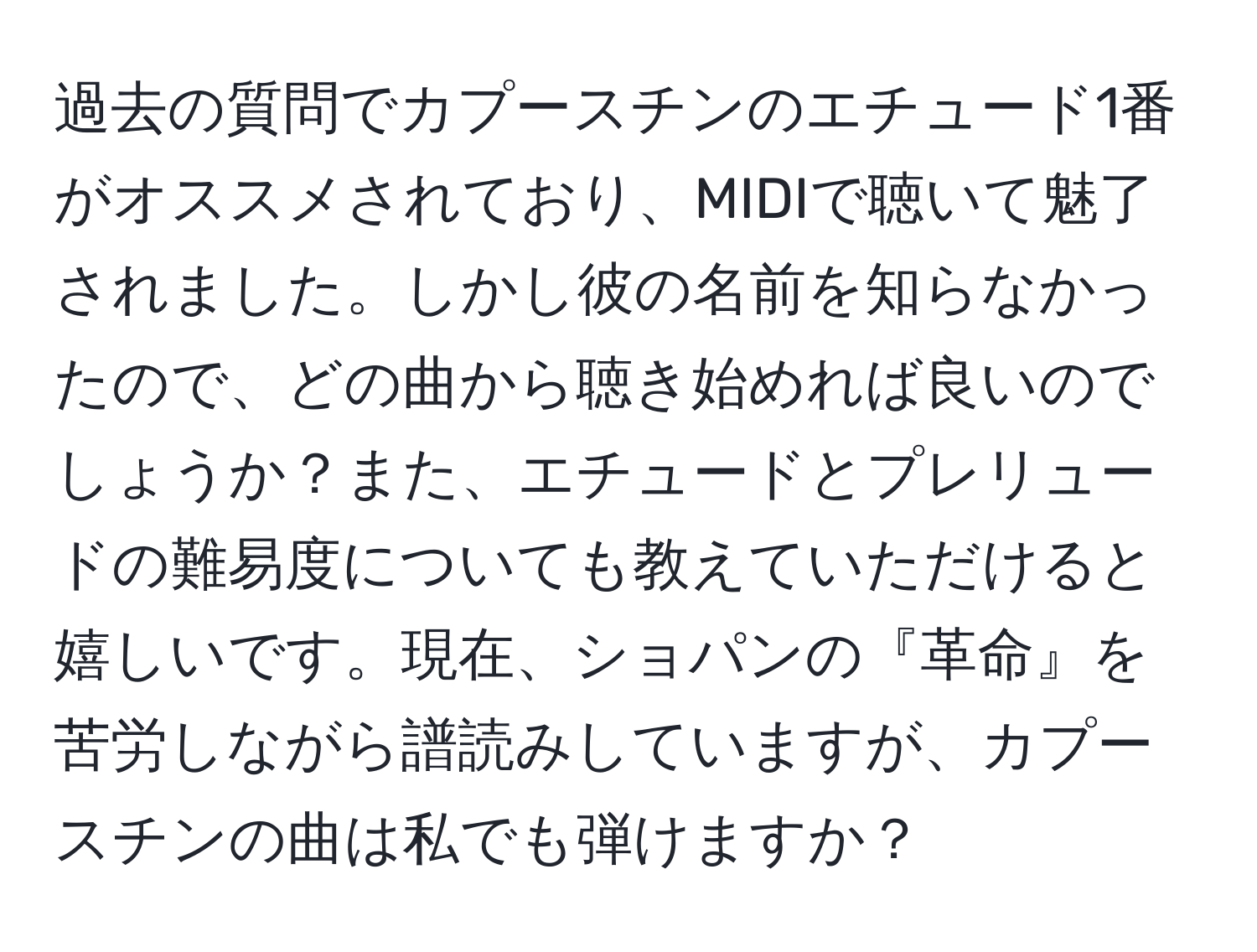 過去の質問でカプースチンのエチュード1番がオススメされており、MIDIで聴いて魅了されました。しかし彼の名前を知らなかったので、どの曲から聴き始めれば良いのでしょうか？また、エチュードとプレリュードの難易度についても教えていただけると嬉しいです。現在、ショパンの『革命』を苦労しながら譜読みしていますが、カプースチンの曲は私でも弾けますか？